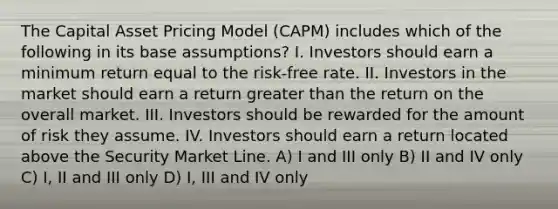 The Capital Asset Pricing Model (CAPM) includes which of the following in its base assumptions? I. Investors should earn a minimum return equal to the risk-free rate. II. Investors in the market should earn a return greater than the return on the overall market. III. Investors should be rewarded for the amount of risk they assume. IV. Investors should earn a return located above the Security Market Line. A) I and III only B) II and IV only C) I, II and III only D) I, III and IV only