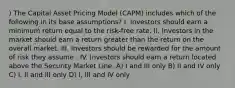 ) The Capital Asset Pricing Model (CAPM) includes which of the following in its base assumptions? I. Investors should earn a minimum return equal to the risk-free rate. II. Investors in the market should earn a return greater than the return on the overall market. III. Investors should be rewarded for the amount of risk they assume . IV. Investors should earn a return located above the Security Market Line. A) I and III only B) II and IV only C) I, II and III only D) I, III and IV only