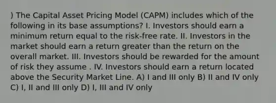 ) The Capital Asset Pricing Model (CAPM) includes which of the following in its base assumptions? I. Investors should earn a minimum return equal to the risk-free rate. II. Investors in the market should earn a return greater than the return on the overall market. III. Investors should be rewarded for the amount of risk they assume . IV. Investors should earn a return located above the Security Market Line. A) I and III only B) II and IV only C) I, II and III only D) I, III and IV only