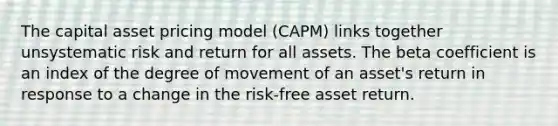 The capital asset pricing model (CAPM) links together unsystematic risk and return for all assets. The beta coefficient is an index of the degree of movement of an asset's return in response to a change in the risk-free asset return.