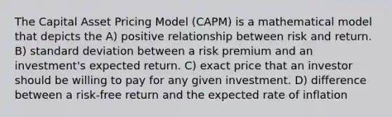 The Capital Asset Pricing Model (CAPM) is a mathematical model that depicts the A) positive relationship between risk and return. B) standard deviation between a risk premium and an investment's expected return. C) exact price that an investor should be willing to pay for any given investment. D) difference between a risk-free return and the expected rate of inflation