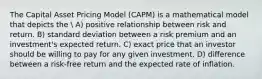 The Capital Asset Pricing Model (CAPM) is a mathematical model that depicts the  A) positive relationship between risk and return. B) standard deviation between a risk premium and an investment's expected return. C) exact price that an investor should be willing to pay for any given investment. D) difference between a risk-free return and the expected rate of inflation.