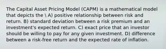 The Capital Asset Pricing Model (CAPM) is a mathematical model that depicts the  A) positive relationship between risk and return. B) standard deviation between a risk premium and an investment's expected return. C) exact price that an investor should be willing to pay for any given investment. D) difference between a risk-free return and the expected rate of inflation.