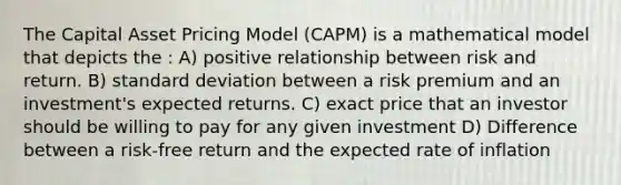 The Capital Asset Pricing Model (CAPM) is a mathematical model that depicts the : A) positive relationship between risk and return. B) standard deviation between a risk premium and an investment's expected returns. C) exact price that an investor should be willing to pay for any given investment D) Difference between a risk-free return and the expected rate of inflation