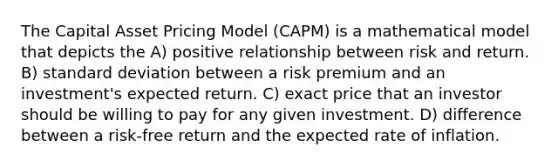 The Capital Asset Pricing Model (CAPM) is a mathematical model that depicts the A) positive relationship between risk and return. B) standard deviation between a risk premium and an investment's expected return. C) exact price that an investor should be willing to pay for any given investment. D) difference between a risk-free return and the expected rate of inflation.