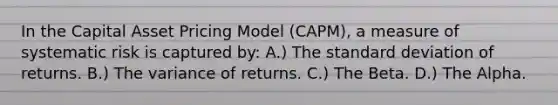 In the Capital Asset Pricing Model (CAPM), a measure of systematic risk is captured by: A.) The standard deviation of returns. B.) The variance of returns. C.) The Beta. D.) The Alpha.