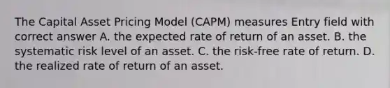 The Capital Asset Pricing Model (CAPM) measures Entry field with correct answer A. the expected rate of return of an asset. B. the systematic risk level of an asset. C. the risk-free rate of return. D. the realized rate of return of an asset.