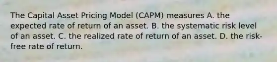 The Capital Asset Pricing Model (CAPM) measures A. the expected rate of return of an asset. B. the systematic risk level of an asset. C. the realized rate of return of an asset. D. the risk-free rate of return.