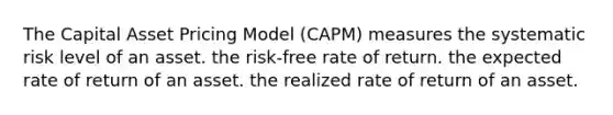 The Capital Asset Pricing Model (CAPM) measures the systematic risk level of an asset. the risk-free rate of return. the expected rate of return of an asset. the realized rate of return of an asset.