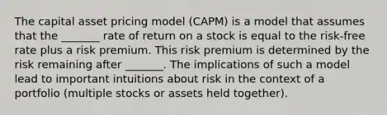 The capital asset pricing model (CAPM) is a model that assumes that the _______ rate of return on a stock is equal to the risk-free rate plus a risk premium. This risk premium is determined by the risk remaining after _______. The implications of such a model lead to important intuitions about risk in the context of a portfolio (multiple stocks or assets held together).