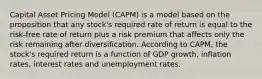 Capital Asset Pricing Model (CAPM) is a model based on the proposition that any stock's required rate of return is equal to the risk-free rate of return plus a risk premium that affects only the risk remaining after diversification. According to CAPM, the stock's required return is a function of GDP growth, inflation rates, interest rates and unemployment rates.