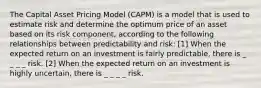 The Capital Asset Pricing Model (CAPM) is a model that is used to estimate risk and determine the optimum price of an asset based on its risk component, according to the following relationships between predictability and risk: [1] When the expected return on an investment is fairly predictable, there is _ _ _ _ risk. [2] When the expected return on an investment is highly uncertain, there is _ _ _ _ risk.