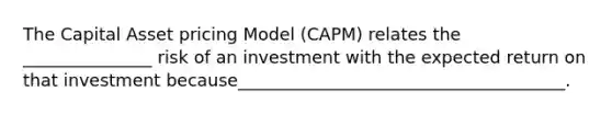 The Capital Asset pricing Model (CAPM) relates the _______________ risk of an investment with the expected return on that investment because______________________________________.