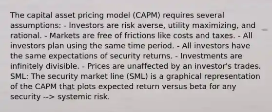 The capital asset pricing model (CAPM) requires several assumptions: - Investors are risk averse, utility maximizing, and rational. - Markets are free of frictions like costs and taxes. - All investors plan using the same time period. - All investors have the same expectations of security returns. - Investments are infinitely divisible. - Prices are unaffected by an investor's trades. SML: The security market line (SML) is a graphical representation of the CAPM that plots expected return versus beta for any security --> systemic risk.