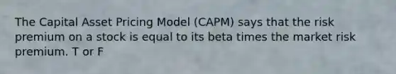 The Capital Asset Pricing Model (CAPM) says that the risk premium on a stock is equal to its beta times the market risk premium. T or F