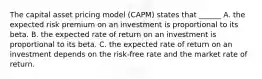 The capital asset pricing model (CAPM) states that ______ A. the expected risk premium on an investment is proportional to its beta. B. the expected rate of return on an investment is proportional to its beta. C. the expected rate of return on an investment depends on the risk-free rate and the market rate of return.