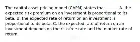 The capital asset pricing model (CAPM) states that ______ A. the expected risk premium on an investment is proportional to its beta. B. the expected rate of return on an investment is proportional to its beta. C. the expected rate of return on an investment depends on the risk-free rate and the market rate of return.