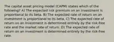 The capital asset pricing model (CAPM) states which of the following? A) The expected risk premium on an investment is proportional to its beta. B) The expected rate of return on an investment is proportional to its beta. C) The expected rate of return on an investment is determined entirely by the risk-free rate and the market rate of return. D) The expected rate of return on an investment is determined entirely by the risk-free rate.