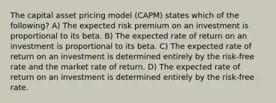 The capital asset pricing model (CAPM) states which of the following? A) The expected risk premium on an investment is proportional to its beta. B) The expected rate of return on an investment is proportional to its beta. C) The expected rate of return on an investment is determined entirely by the risk-free rate and the market rate of return. D) The expected rate of return on an investment is determined entirely by the risk-free rate.