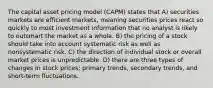 The capital asset pricing model (CAPM) states that A) securities markets are efficient markets, meaning securities prices react so quickly to most investment information that no analyst is likely to outsmart the market as a whole. B) the pricing of a stock should take into account systematic risk as well as nonsystematic risk. C) the direction of individual stock or overall market prices is unpredictable. D) there are three types of changes in stock prices; primary trends, secondary trends, and short-term fluctuations.