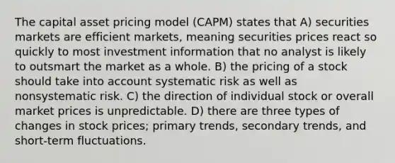 The capital asset pricing model (CAPM) states that A) securities markets are efficient markets, meaning securities prices react so quickly to most investment information that no analyst is likely to outsmart the market as a whole. B) the pricing of a stock should take into account systematic risk as well as nonsystematic risk. C) the direction of individual stock or overall market prices is unpredictable. D) there are three types of changes in stock prices; primary trends, secondary trends, and short-term fluctuations.