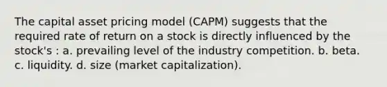 The capital asset pricing model (CAPM) suggests that the required rate of return on a stock is directly influenced by the stock's : a. prevailing level of the industry competition. b. beta. c. liquidity. d. size (market capitalization).