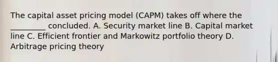 The capital asset pricing model (CAPM) takes off where the _________ concluded. A. Security market line B. Capital market line C. Efficient frontier and Markowitz portfolio theory D. Arbitrage pricing theory