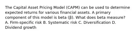 The Capital Asset Pricing Model (CAPM) can be used to determine expected returns for various financial assets. A primary component of this model is beta (β). What does beta measure? A. Firm-specific risk B. Systematic risk C. Diversification D. Dividend growth