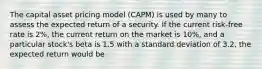 The capital asset pricing model (CAPM) is used by many to assess the expected return of a security. If the current risk-free rate is 2%, the current return on the market is 10%, and a particular stock's beta is 1.5 with a standard deviation of 3.2, the expected return would be