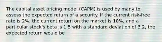 The capital asset pricing model (CAPM) is used by many to assess the expected return of a security. If the current risk-free rate is 2%, the current return on the market is 10%, and a particular stock's beta is 1.5 with a standard deviation of 3.2, the expected return would be