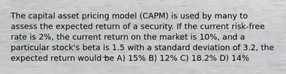 The capital asset pricing model (CAPM) is used by many to assess the expected return of a security. If the current risk-free rate is 2%, the current return on the market is 10%, and a particular stock's beta is 1.5 with a standard deviation of 3.2, the expected return would be A) 15% B) 12% C) 18.2% D) 14%