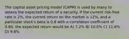 The capital asset pricing model (CAPM) is used by many to assess the expected return of a security. If the current risk-free rate is 2%, the current return on the market is 12%, and a particular stock's beta is 0.8 with a correlation coefficient of 0.60, the expected return would be A) 7.2% B) 10.0% C) 11.6% D) 9.6%