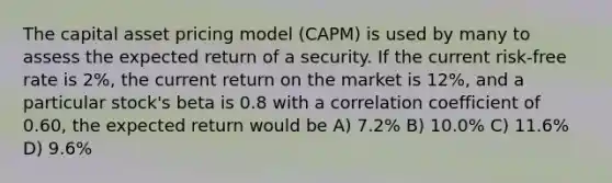 The capital asset pricing model (CAPM) is used by many to assess the expected return of a security. If the current risk-free rate is 2%, the current return on the market is 12%, and a particular stock's beta is 0.8 with a correlation coefficient of 0.60, the expected return would be A) 7.2% B) 10.0% C) 11.6% D) 9.6%