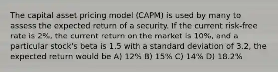 The capital asset pricing model (CAPM) is used by many to assess the expected return of a security. If the current risk-free rate is 2%, the current return on the market is 10%, and a particular stock's beta is 1.5 with a standard deviation of 3.2, the expected return would be A) 12% B) 15% C) 14% D) 18.2%