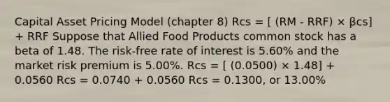 Capital Asset Pricing Model (chapter 8) Rcs = [ (RM - RRF) × βcs] + RRF Suppose that Allied Food Products common stock has a beta of 1.48. The risk-free rate of interest is 5.60% and the market risk premium is 5.00%. Rcs = [ (0.0500) × 1.48] + 0.0560 Rcs = 0.0740 + 0.0560 Rcs = 0.1300, or 13.00%