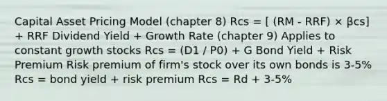 Capital Asset Pricing Model (chapter 8) Rcs = [ (RM - RRF) × βcs] + RRF Dividend Yield + Growth Rate (chapter 9) Applies to constant growth stocks Rcs = (D1 / P0) + G Bond Yield + Risk Premium Risk premium of firm's stock over its own bonds is 3-5% Rcs = bond yield + risk premium Rcs = Rd + 3-5%