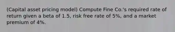 (Capital asset pricing model) Compute Fine Co.'s required rate of return given a beta of 1.5, risk free rate of 5%, and a market premium of 4%.