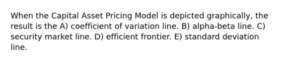 When the Capital Asset Pricing Model is depicted graphically, the result is the A) coefficient of variation line. B) alpha-beta line. C) security market line. D) efficient frontier. E) standard deviation line.