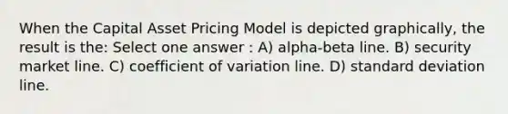 When the Capital Asset Pricing Model is depicted graphically, the result is the: Select one answer : A) alpha-beta line. B) security market line. C) coefficient of variation line. D) standard deviation line.