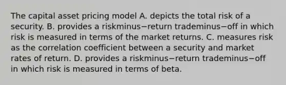 The capital asset pricing model A. depicts the total risk of a security. B. provides a riskminus−return trademinus−off in which risk is measured in terms of the market returns. C. measures risk as the correlation coefficient between a security and market rates of return. D. provides a riskminus−return trademinus−off in which risk is measured in terms of beta.