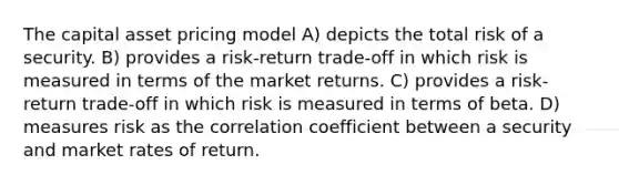 The capital asset pricing model A) depicts the total risk of a security. B) provides a risk‐return trade‐off in which risk is measured in terms of the market returns. C) provides a risk‐return trade‐off in which risk is measured in terms of beta. D) measures risk as the correlation coefficient between a security and market rates of return.