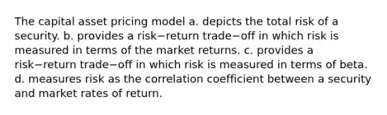 The capital asset pricing model a. depicts the total risk of a security. b. provides a risk−return trade−off in which risk is measured in terms of the market returns. c. provides a risk−return trade−off in which risk is measured in terms of beta. d. measures risk as the correlation coefficient between a security and market rates of return.