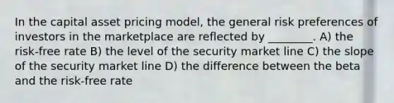 In the capital asset pricing model, the general risk preferences of investors in the marketplace are reflected by ________. A) the risk-free rate B) the level of the security market line C) the slope of the security market line D) the difference between the beta and the risk-free rate