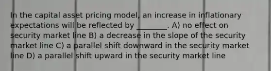 In the capital asset pricing model, an increase in inflationary expectations will be reflected by ________. A) no effect on security market line B) a decrease in the slope of the security market line C) a parallel shift downward in the security market line D) a parallel shift upward in the security market line