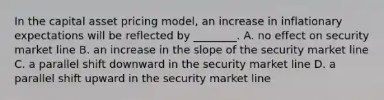 In the capital asset pricing model, an increase in inflationary expectations will be reflected by ________. A. no effect on security market line B. an increase in the slope of the security market line C. a parallel shift downward in the security market line D. a parallel shift upward in the security market line