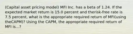 ​(Capital asset pricing model​) MFI Inc. has a beta of 1.24. If the expected market return is 15.0 percent and the​risk-free rate is 7.5 percent, what is the appropriate required return of MFI​(using the​CAPM)? Using the​ CAPM, the appropriate required return of MFI is...?