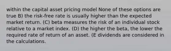 within the capital asset pricing model None of these options are true B) the risk-free rate is usually higher than the expected market return. (C) beta measures the risk of an individual stock relative to a market index. (D) the higher the beta, the lower the required rate of return of an asset. (E dividends are considered in the calculations.