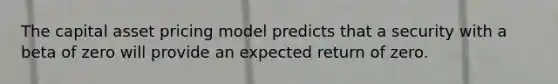 The capital asset pricing model predicts that a security with a beta of zero will provide an expected return of zero.