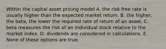 Within the capital asset pricing model A. the risk free rate is usually higher than the expected market return. B. the higher, the beta, the lower the required rate of return of an asset. C. beta measures the risk of an individual stock relative to the market index. D. dividends are considered in calculations. E. None of these options are true.