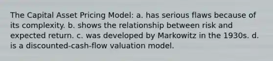 The Capital Asset Pricing Model: a. has serious flaws because of its complexity. b. shows the relationship between risk and expected return. c. was developed by Markowitz in the 1930s. d. is a discounted-cash-flow valuation model.